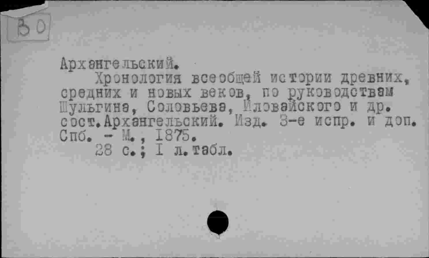 ﻿Архангельский.
Хронология всеобщей истории древних, средних и новых веков, по руководствам Шульгина, Соловьева, Иловайского и др. с ост. Архангельский. Изд. 3-є испр. и доп. Спб. - М., 1875.
28 с. ; I л. табл.